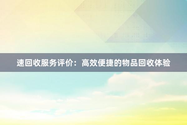 速回收服务评价：高效便捷的物品回收体验