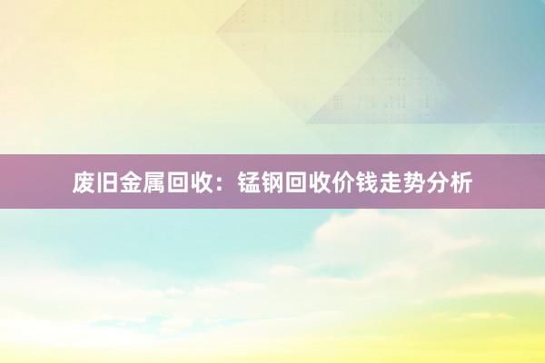 废旧金属回收：锰钢回收价钱走势分析