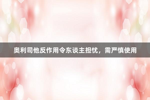奥利司他反作用令东谈主担忧，需严慎使用